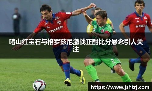 喀山红宝石与格罗兹尼激战正酣比分悬念引人关注